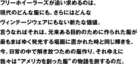 フリーホイーラーズが追い求めるのは、現代のどんな服にも、さらにはどんなヴィンテージウェアにもない新たな価値。言うなればそれは、元来ある目的のために作られた服が最もまばゆく発光する場面に置かれた時と同じ輝きを、今、日常の中で解き放つための服作り。それゆえに我々は"アメリカを創った服"の物語を旅するのだ。