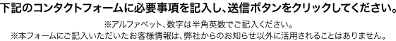 下記のコンタクトフォームに必要事項を記入し、送信ボタンをクリックしてください。（※アルファベット、数字は半角英数でご記入ください。※本フォームにご記入いただいたお客様情報は、弊社からのお知らせ以外に活用されることはありません。）