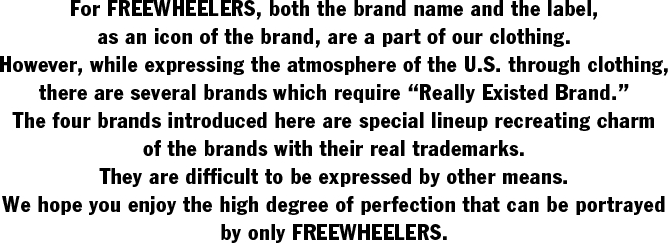 For FREEWHEELERS, both the brand name and the label,  as an icon of the brand, are a part of our clothing.  However, while expressing the atmosphere of the U.S. through clothing,  there are several brands which require “Really Existed Brand.”  The four brands introduced here are special lineup recreating charm  of the brands with their real trademarks.  They are difficult to be expressed by other means.  We hope you enjoy the high degree of perfection that can be portrayed  by only FREEWHEELERS.