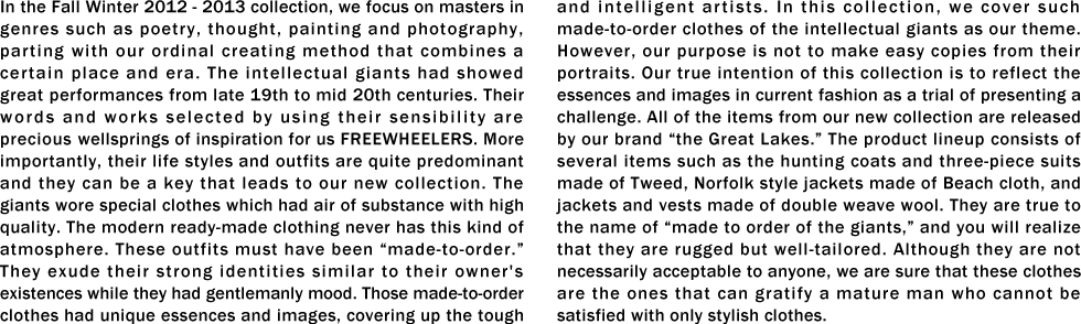 In the Fall Winter 2012 - 2013 collection, we focus on masters in genres such as poetry, thought, painting and photography, parting with our ordinal creating method that combines a certain place and era. The intellectual giants had showed great performances from late 19th to mid 20th centuries. Their words and works selected by using their sensibility are precious wellsprings of inspiration for us FREEWHEELERS. More importantly, their life styles and outfits are quite predominant and they can be a key that leads to our new collection. The giants wore special clothes which had air of substance with high quality. The modern ready-made clothing never has this kind of atmosphere. These outfits must have been “made-to-order.� They exude their strong identities similar to their owner's existences while they had gentlemanly mood. Those made-to-order clothes had unique essences and images, covering up the tough and intelligent artists. In this collection, we cover such made-to-order clothes of the intellectual giants as our theme. However, our purpose is not to make easy copies from their portraits. Our true intention of this collection is to reflect the essences and images in current fashion as a trial of presenting a challenge. All of the items from our new collection are released by our brand “the Great Lakes.� The product lineup consists of several items such as the hunting coats and three-piece suits made of Tweed, Norfolk style jackets made of Beach cloth, and jackets and vests made of double weave wool. They are true to the name of “made to order of the giants,� and you will realize that they are rugged but well-tailored. Although they are not necessarily acceptable to anyone, we are sure that these clothes are the ones that can gratify a mature man who cannot be satisfied with only stylish clothes.