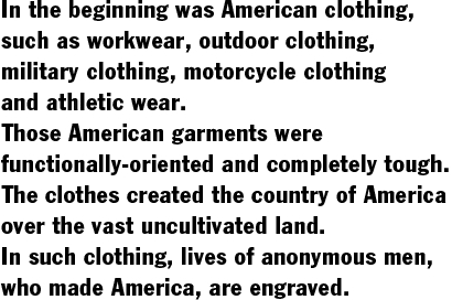 In the beginning was American clothing,  such as workwear, outdoor clothing,  military clothing, motorcycle clothing  and athletic wear.  Those American garments were  functionally-oriented and completely tough.  The clothes created the country of America  over the vast uncultivated land.  In such clothing, lives of anonymous men,  who made America, are engraved.
