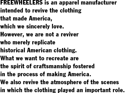 FREEWHEELERS is an apparel manufacturer  intended to revive the clothing  that made America,  which we sincerely love.  However, we are not a reviver  who merely replicate  historical American clothing.  What we want to recreate are  the spirit of craftsmanship fostered  in the process of making America.  We also revive the atmosphere of the scenes  in which the clothing played an important role.