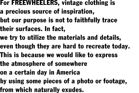 For FREEWHEELERS, vintage clothing is  a precious source of inspiration,  but our purpose is not to faithfully trace  their surfaces. In fact,  we try to utilize the materials and details,  even though they are hard to recreate today.  This is because we would like to express  the atmosphere of somewhere  on a certain day in America  by using some pieces of a photo or footage,  from which naturally exudes.