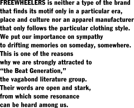 FREEWHEELERS is neither a type of the brand  that finds its motif only in a particular era,  place and culture nor an apparel manufacturer  that only follows the particular clothing style.  We put our importance on sympathy  to drifting memories on someday, somewhere.  This is one of the reasons  why we are strongly attracted to  “the Beat Generation,”  the vagabond literature group.  Their words are open and stark,  from which some resonance  can be heard among us.