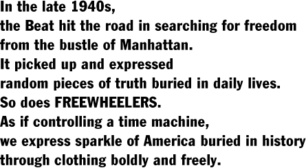 In the late 1940s,  the Beat hit the road in searching for freedom  from the bustle of Manhattan.  It picked up and expressed  random pieces of truth buried in daily lives.  So does FREEWHEELERS.  As if controlling a time machine,  we express sparkle of America buried in history  through clothing boldly and freely.