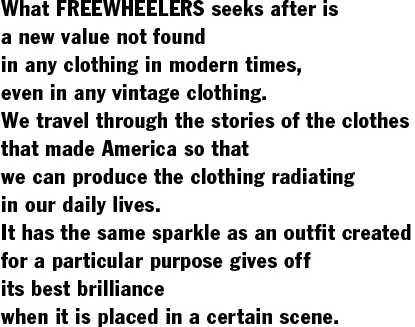 What FREEWHEELERS seeks after is  a new value not found  in any clothing in modern times,  even in any vintage clothing.  We travel through the stories of the clothes  that made America so that  we can produce the clothing radiating  in our daily lives.  It has the same sparkle as an outfit created  for a particular purpose gives off  its best brilliance  when it is placed in a certain scene.