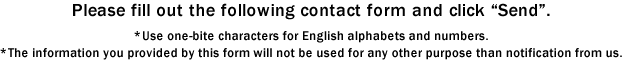 Please fill out the following contact form and click "Send". *Use one-bite characters for English alphabets and numbers. *The information you provided by this form will not be used for any other purpose than notification from us.